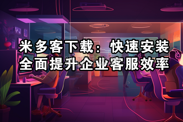 米多客下载：快速安装，全面提升企业客服效率